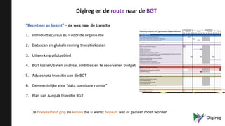 Digireg en de route naar de BGT
“Bezint eer ge begint” – de weg naar de transitie
1. Introductiecursus BGT voor de organisatie
2. Datascan en globale raming transitiekosten
3. Uitwerking pilotgebied
4. BGT kosten/baten analyse, ambities en te reserveren budget
5. Adviesnota transitie van de BGT
6. Gemeentelijke visie “data openbare ruimte”
7. Plan van Aanpak transitie BGT
De hoeveelheid grip en kennis die u wenst bepaalt wat er gedaan moet worden !
 