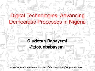Digital Technologies: Advancing
Democratic Processes in Nigeria
Oludotun Babayemi
@dotunbabayemi
Presented at the Chr Michelsen Institute of the University of Bergen, Norway
 
