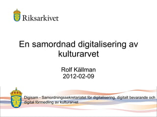 En samordnad digitalisering av kulturarvet Rolf Källman 2012-02-09 Digisam - Samordningssekretariatet för digitalisering, digitalt bevarande och digital förmedling av kulturarvet 