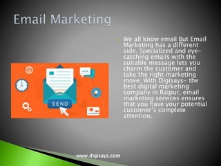  We all know email But Email
Marketing has a different
side. Specialized and eye-
catching emails with the
suitable message lets you
charm the customer and
take the right marketing
move. With Digisays- the
best digital marketing
company in Raipur, email
marketing services ensures
that you have your potential
customer’s complete
attention.
www.digisays.com
 