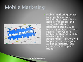  Mobile marketing comes
in a number of forms,
including banner ads on
mobile web pages and
apps, MMS direct
marketing and SMS, as
well as sponsored search
results from Google
Mobile. In this era Mobile
Marketing is an
inducement. DigiSays will
help you to attract your
audience ‘Smartly’ and
enroute them to your
brand.
www.digisays.com
 