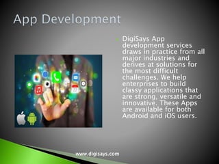 DigiSays App
development services
draws in practice from all
major industries and
derives at solutions for
the most difficult
challenges. We help
enterprises to build
classy applications that
are strong, versatile and
innovative. These Apps
are available for both
Android and iOS users.
www.digisays.com
 