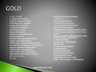  $ 249 / month
 In-depth Site Analysis
 Content Duplicacy Check
 Initial Back links Analysis
 Google Penalty Check
 Competition Analysis
 Initial Rank Report
 Keyword Research
 Advance Keyword Research
 Canonicalization
 Website Page Load Optimization
 Header Tags Optimization
 HTML Code Cleanup & Optimization
 Internal link structuring & optimization
 Image & Hyperlink Optimization
 HTML & XML Sitemap Check
 Title & Meta Tags Optimization
 Page Speed Optimization Analysis
 30 Forum Posting
 30 QnA
 Robots.txt Creation/Analysis
 10 Web2.0
 50 Image Backlinking
 2 Infographics Creation
 15 Infographics Distribution
 30 Social Bookmarking
 100% genuine manually written articles
 1 100% genuine manually written Press
release
 Manually written Traffic Engaging Video
Content, Blogs, Guest Posts
 E- Mail Marketing
 Search Engine Rank Report
 SEO Reports
 Google Analytics Report
 Activitiy Report
 Monthly Action Plan
 YouTube Account Setup
 Vimeo Account Setup
 Dailymotion Account Setup
 Video / PPT Creation + Distribution
www.digisays.com
 