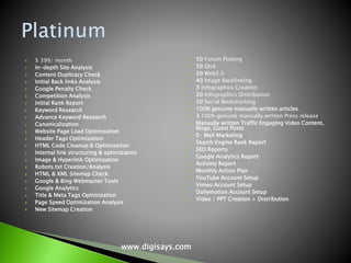  $ 399/ month
 In-depth Site Analysis
 Content Duplicacy Check
 Initial Back links Analysis
 Google Penalty Check
 Competition Analysis
 Initial Rank Report
 Keyword Research
 Advance Keyword Research
 Canonicalization
 Website Page Load Optimization
 Header Tags Optimization
 HTML Code Cleanup & Optimization
 Internal link structuring & optimization
 Image & Hyperlink Optimization
 Robots.txt Creation/Analysis
 HTML & XML Sitemap Check
 Google & Bing Webmaster Tools
 Google Analytics
 Title & Meta Tags Optimization
 Page Speed Optimization Analysis
 New Sitemap Creation
 50 Forum Posting
 50 QnA
 20 Web2.0
 40 Image Backlinking
 3 Infographics Creation
 20 Infographics Distribution
 50 Social Bookmarking
 100% genuine manually written articles
 3 100% genuine manually written Press release
 Manually written Traffic Engaging Video Content,
Blogs, Guest Posts
 E- Mail Marketing
 Search Engine Rank Report
 SEO Reports
 Google Analytics Report
 Activitiy Report
 Monthly Action Plan
 YouTube Account Setup
 Vimeo Account Setup
 Dailymotion Account Setup
 Video / PPT Creation + Distribution
www.digisays.com
 