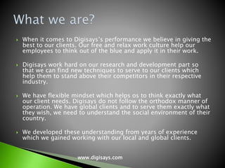  When it comes to Digisays’s performance we believe in giving the
best to our clients. Our free and relax work culture help our
employees to think out of the blue and apply it in their work.
 Digisays work hard on our research and development part so
that we can find new techniques to serve to our clients which
help them to stand above their competitors in their respective
industry.
 We have flexible mindset which helps os to think exactly what
our client needs. Digisays do not follow the orthodox manner of
operation. We have global clients and to serve them exactly what
they wish, we need to understand the social environment of their
country.
 We developed these understanding from years of experience
which we gained working with our local and global clients.
www.digisays.com
 