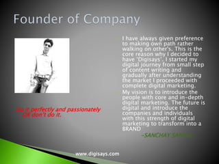 Do it perfectly and passionately
OR don’t do it.
 I have always given preference
to making own path rather
walking on other's. This is the
core reason why I decided to
have ‘Digisays’. I started my
digital journey from small step
of content writing and
gradually after understanding
the market I proceeded with
complete digital marketing.
 My vision is to introduce the
people with core and in-depth
digital marketing. The future is
digital and introduce the
companies and individuals
with this strength of digital
marketing to transform into a
BRAND
-SANCHAY SANYAL
www.digisays.com
 