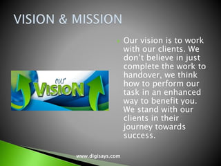  Our vision is to work
with our clients. We
don’t believe in just
complete the work to
handover, we think
how to perform our
task in an enhanced
way to benefit you.
We stand with our
clients in their
journey towards
success.
www.digisays.com
 