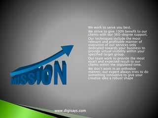  We work to serve you best.
 We strive to give 100% benefit to our
clients with our 360-degree support.
 Our techniques include the most
relevant and profitable manner of
execution of our services only
dedicated towards your business to
provide virtual visibility within your
specified target group.
 Our team work to provide the most
exact and expected result to our
clients within the stipulated time.
 We don’t work in an orthodox
manner, our expert always tries to do
something innovative to give your
creative idea a robust shape
www.digisays.com
 