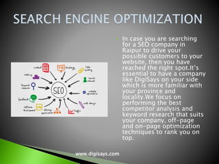  In case you are searching
for a SEO company in
Raipur to drive your
possible customers to your
website, then you have
reached the right spot.It’s
essential to have a company
like DigiSays on your side
which is more familiar with
your province and
locality.We focus on
performing the best
competitor analysis and
keyword research that suits
your company, off-page
and on-page optimization
techniques to rank you on
top.
www.digisays.com
 