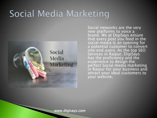  Social networks are the very
new platforms to voice a
brand. We at DigiSays ensure
that every post you feed in the
social media is an opening for
a potential customer to convert
into end users. As the top SEO
Services in Raipur, DigiSays
has the proficiency and the
experience to design the
perfect Social media marketing
in Raipur for your business and
attract your ideal customers to
your website.
www.digisays.com
 