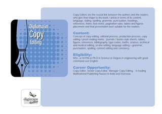 Copy Editors are the crucial link between the authors and the readers,
             who give final shape to the book / article in terms of its content,
             language, styling, spelling, grammar, punctuation, headings,
             references, index, foot-notes, pagination rules, tables and figures
Diploma in   placement and final presentation best suitable for the readers.



Copy         Content:
             Concept of copy editing, editorial process, production process, copy
             editing / proof reading marks ; journals / books style sheets, tables,
Editing      figures, references, bibliography, type codes, maths, science, technical
             and medical editing, on-line editing, language editing – grammar,
             punctuation, spelling, content editing and constancy.

             Eligibility:
             MSc. or M.Phil or Ph.D in Science or Degree in engineering with good
             command over English.

             Career Opportunity:
             Copy Editor, Senior Copy Editor, Manager Copy Editing, . in leading
             Multinational Publishing houses in India and Overseas.
 