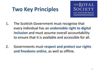 Two Key Principles 
1. The Scottish Government must recognise that 
every individual has an undeniable right to digital 
inclusion and must assume overall accountability 
to ensure that it is available and accessible for all. 
2. Governments must respect and protect our rights 
and freedoms online, as well as offline. 
10 
 