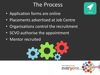 The Process 
• Application forms are online 
• Placements advertised at Job Centre 
• Organisations control the recruitment 
• SCVO authorise the appointment 
• Mentor recruited 
 