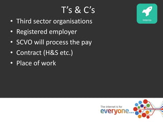 T’s & C’s 
• Third sector organisations 
• Registered employer 
• SCVO will process the pay 
• Contract (H&S etc.) 
• Place of work 
 