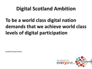 Digital Scotland Ambition 
To be a world class digital nation 
demands that we achieve world class 
levels of digital participation 
Scottish Government 
 