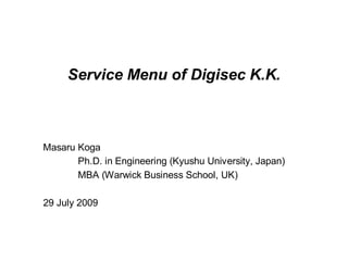 Service Menu of Digisec K.K.



Masaru Koga
       Ph.D. in Engineering (Kyushu University, Japan)
       MBA (Warwick Business School, UK)

29 July 2009
 