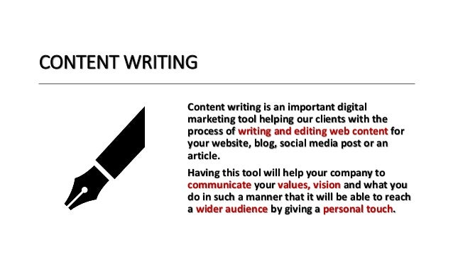 CONTENT WRITING
Content writing is an important digital
marketing tool helping our clients with the
process of writing and editing web content for
your website, blog, social media post or an
article.
Having this tool will help your company to
communicate your values, vision and what you
do in such a manner that it will be able to reach
a wider audience by giving a personal touch.
 