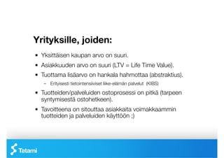 Yrityksille, joiden: 

!   Yksittäisen kaupan arvo on suuri.
!   Asiakkuuden arvo on suuri (LTV = Life Time Value).
!   Tuottama lisäarvo on hankala hahmottaa (abstraktius).
    –  Erityisesti tietointensiiviset liike-elämän palvelut (KIBS)

!   Tuotteiden/palveluiden ostoprosessi on pitkä (tarpeen
    syntymisestä ostohetkeen).
!   Tavoitteena on sitouttaa asiakkaita voimakkaammin
    tuotteiden ja palveluiden käyttöön ;)
 