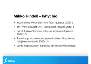 Mikko Rindell – lyhyt bio
!   Inbound-markkinointitoimisto Tatami (osakas 2008- )
!   TMT Verkkokaupat Oy / Pointguard.ﬁ (osakas 2012- )
!   Boost Turku entrepreneurship society (perustajajäsen,
    2009-10)
!   Turun kauppakorkeakoulu (kansainvälinen liiketoiminta,
    tietojärjestelmätiede 2006-11) 
!   Vaihto-oppilasvuodet Saksassa ja Perussa/Meksikossa
 
