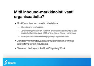 Mitä inbound-markkinointi vaatii
organisaatiolta?
!   Sisällöntuotannon haaste ratkaistava.
    –  Ulkoistaminen mahdollista. 
    –  Jokainen organisaatio on kuitenkin oman alansa asiantuntija ja osa
       sisällöntuotannosta syytä pitää ainakin osin in-house –toimintona.
    –  Vaatii poikkeuksetta uudelleenjärjestelyjä organisaatioissa

!   Johdon ymmärrettävä sisällöntuotannon merkitys ja
    allokoitava siihen resursseja.
!   ”Ilmaisen tiedonjaon kulttuuri” hyväksyttävä.
 
