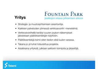 Yritys
!   Strategia- ja muutosjohtamisen asiantuntija.
!   Kaikkien palveluiden ytimessä verkkoaivoriihi -menetelmä.
!   Verkkoaivoriihellä kerätyt suuren joukon näkemykset
    jalostetaan päätöksentekijän käyttöön.
!   Päätöksentekijä toimii siten tiedon eikä luulon varassa.
!   Takana jo yli tuhat toteutettua projektia.
!   Asiakkaina yrityksiä, julkisen sektorin toimijoita ja järjestöjä.
 