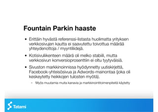 Fountain Parkin haaste

!   Erittäin hyvästä referenssi-listasta huolimatta yrityksen
    verkkosivujen kautta ei saavutettu toivottua määrää
    yhteydenottoja / myyntiliidejä.
!   Kotisivuliikenteen määrä oli melko stabiili, mutta
    verkkosivun konversioprosenttiin ei oltu tyytyväisiä.
!   Sivuston markkinoinnissa hyödynnetty uutiskirjettä,
    Facebook-yhteisösivua ja Adwords-mainontaa (joka oli
    keskeytetty heikkojen tulosten myötä).
    –  Myös muutamia muita kanavia ja markkinointitoimenpiteitä käytetty
 