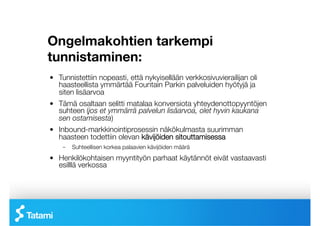 Ongelmakohtien tarkempi
tunnistaminen:
!   Tunnistettiin nopeasti, että nykyisellään verkkosivuvierailijan oli
    haasteellista ymmärtää Fountain Parkin palveluiden hyötyjä ja
    siten lisäarvoa
!   Tämä osaltaan selitti matalaa konversiota yhteydenottopyyntöjen
    suhteen (jos et ymmärrä palvelun lisäarvoa, olet hyvin kaukana
    sen ostamisesta)
!   Inbound-markkinointiprosessin näkökulmasta suurimman
    haasteen todettiin olevan kävijöiden sitouttamisessa
     –  Suhteellisen korkea palaavien kävijöiden määrä
!   Henkilökohtaisen myyntityön parhaat käytännöt eivät vastaavasti
    esilllä verkossa
 