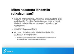 Miten haastetta lähdettiin
ratkaisemaan? 
 
 

!   Inbound-markkinointisuunnitelma, jonka laadinta alkoi
    workshopilla Fountain Parkin kanssa, jossa yhdessä
    lähdettiin miettimään verkkosivun ”myyntiputkea”
    käänteisesti.
!   Laadittiin 6kk suunnitelma
!   Workshopissa haasteita lähdettiin miettimään
    seuravaan mallin pohjalta:
    –  Mallissa ”päätöksentekijällä” tarkoitetaan Fountain Parkin
       kohderyhmään kuuluvaa verkkosivukävijää 
 