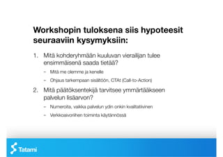 Workshopin tuloksena siis hypoteesit
seuraaviin kysymyksiin:
1.  Mitä kohderyhmään kuuluvan vierailijan tulee
    ensimmäisenä saada tietää?
   –  Mitä me olemme ja kenelle
   –  Ohjaus tarkempaan sisältöön, CTAt (Call-to-Action)

2.  Mitä päätöksentekijä tarvitsee ymmärtääkseen
    palvelun lisäarvon?
   –  Numeroita, vaikka palvelun ydin onkin kvalitatiivinen
   –  Verkkoaivoriihen toiminta käytännössä
 