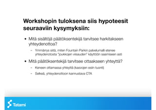 Workshopin tuloksena siis hypoteesit
seuraaviin kysymyksiin:
!   Mitä sisältöjä päätöksentekijä tarvitsee harkitakseen
    yhteydenottoa?
    –  Ymmärrys siitä, miten Fountain Parkin palvelumalli etenee
       yhteydenotosta ”joukkojen viisauden” käyttöön saamiseen asti

!   Mitä päätöksentekijä tarvitsee ottaakseen yhteyttä?
    –  Keneen ottamassa yhteyttä (kasvojen esiin tuonti)
    –  Selkeä, yhteydenottoon kannustava CTA
 