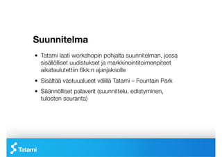 Suunnitelma
!   Tatami laati workshopin pohjalta suunnitelman, jossa
    sisällölliset uudistukset ja markkinointitoimenpiteet
    aikataulutettiin 6kk:n ajanjaksolle
!   Sisältää vastuualueet välillä Tatami – Fountain Park 
!   Säännölliset palaverit (suunnittelu, edistyminen,
    tulosten seuranta)
 