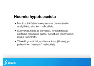 Huomio hypoteeseista
!   Muutospäätösten tulee perustua dataan (web-
    analytiikka), aina kun mahdollista.
!   Kun vertailutietoa ei olemassa, tehdään ﬁksuja
    olettamia (educated guess) perustuen kokemuksiin
    muilta toimialoilta.
!   Tärkeää ymmärtää, että testauksen jälkeen jopa
    palaaminen “vanhaan” mahdollista.
 