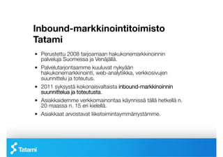 Inbound-markkinointitoimisto
Tatami
!   Perustettu 2008 tarjoamaan hakukonemarkkinoinnin
    palveluja Suomessa ja Venäjällä.
!   Palvelutarjontaamme kuuluvat nykyään
    hakukonemarkkinointi, web-analytiikka, verkkosivujen
    suunnittelu ja toteutus.
!   2011 syksystä kokonaisvaltaista inbound-markkinoinnin
    suunnittelua ja toteutusta.
!   Asiakkaidemme verkkomainontaa käynnissä tällä hetkellä n.
    20 maassa n. 15 eri kielellä.
!   Asiakkaat arvostavat liiketoimintaymmärrystämme.
 
