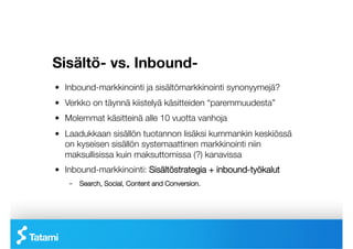 Sisältö- vs. Inbound-
!   Inbound-markkinointi ja sisältömarkkinointi synonyymejä?
!   Verkko on täynnä kiistelyä käsitteiden “paremmuudesta”
!   Molemmat käsitteinä alle 10 vuotta vanhoja
!   Laadukkaan sisällön tuotannon lisäksi kummankin keskiössä
    on kyseisen sisällön systemaattinen markkinointi niin
    maksullisissa kuin maksuttomissa (?) kanavissa
!   Inbound-markkinointi: Sisältöstrategia + inbound-työkalut
    –  Search, Social, Content and Conversion.
 