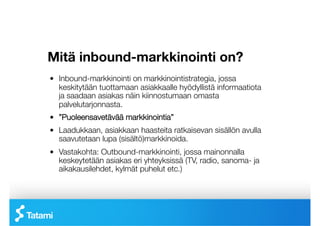 Mitä inbound-markkinointi on?
!   Inbound-markkinointi on markkinointistrategia, jossa
    keskitytään tuottamaan asiakkaalle hyödyllistä informaatiota
    ja saadaan asiakas näin kiinnostumaan omasta
    palvelutarjonnasta.
!   ”Puoleensavetävää markkinointia” 
!   Laadukkaan, asiakkaan haasteita ratkaisevan sisällön avulla
    saavutetaan lupa (sisältö)markkinoida.
!   Vastakohta: Outbound-markkinointi, jossa mainonnalla
    keskeytetään asiakas eri yhteyksissä (TV, radio, sanoma- ja
    aikakausilehdet, kylmät puhelut etc.)
 