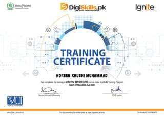 NOREEN KHUSHI MUHAMMAD
has completed the training in DIGITAL MARKETING course under DigiSkills Training Program
Batch-07 May 2020-Aug 2020
Issue Date : 08/09/2020 This document may be verified online at: https://digiskills.pk/verify Certificate ID: G53EMH3PQ
 