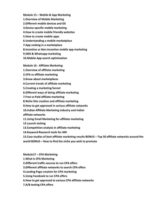 Module 15 – Mobile & App Marketing
1.Overview of Mobile Marketing
2.Different mobile devices and OS
3.Device specific mobile marketing
4.How to create mobile friendly websites
5.How to create mobile apps
6.Understanding a mobile marketplace
7.App ranking in a marketplace
8.Incentive vs Non-Incentive mobile app marketing
9.SMS & Whatsapp marketing
10.Mobile App search optimization
Module 16 - Affiliate Marketing
1.Overview of affiliate marketing
2.CPA vs affiliate marketing
3.Know about marketplaces
4.Current trends of affiliate marketing
5.Creating a marketing funnel
6.Different ways of doing affiliate marketing
7.Free vs Paid affiliate marketing
8.Niche Site creation and affiliate marketing
9.How to get approved in various affiliate networks
10.Indian Affiliate Marketing industry and Indian
affiliate networks
11.Using Email Marketing for affiliate marketing
12.Launch Jacking
13.Competition analysis in affiliate marketing
14.Keyword Research tools for AM
15.Case studies of best affiliate marketing results BONUS – Top 50 affiliate networks around the
world BONUS – How to find the niche you wish to promote
Module17 – CPA Marketing
1.What is CPA Marketing
2.Different traffic sources to run CPA offers
3.Different affiliate networks to search CPA offers
4.Landing Page creation for CPA marketing
5.Using Facebook to run CPA offers
6.How to get approved to various CPA affiliate networks
7.A/B testing CPA offers
 