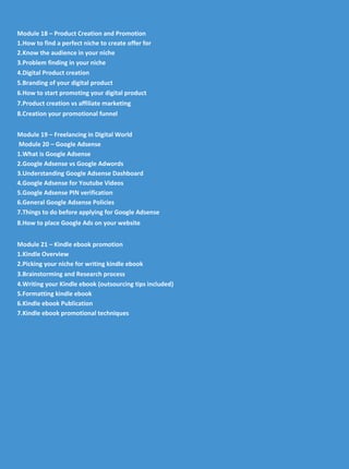 Module 18 – Product Creation and Promotion
1.How to find a perfect niche to create offer for
2.Know the audience in your niche
3.Problem finding in your niche
4.Digital Product creation
5.Branding of your digital product
6.How to start promoting your digital product
7.Product creation vs affiliate marketing
8.Creation your promotional funnel
Module 19 – Freelancing in Digital World
Module 20 – Google Adsense
1.What is Google Adsense
2.Google Adsense vs Google Adwords
3.Understanding Google Adsense Dashboard
4.Google Adsense for Youtube Videos
5.Google Adsense PIN verification
6.General Google Adsense Policies
7.Things to do before applying for Google Adsense
8.How to place Google Ads on your website
Module 21 – Kindle ebook promotion
1.Kindle Overview
2.Picking your niche for writing kindle ebook
3.Brainstorming and Research process
4.Writing your Kindle ebook (outsourcing tips included)
5.Formatting kindle ebook
6.Kindle ebook Publication
7.Kindle ebook promotional techniques
 