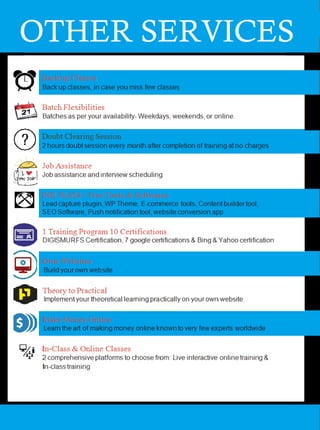 OTHER SERVICES
Back up Classes
Back up classes, in case you miss few classes
Batch Flexibilities
Batches as per your availability- Weekdays, weekends, or online.
Doubt Clearing Session
2 hours doubt session every month after completion of training at no charges
Job Assistance
Job assistance and interview scheduling
INR 50,624/- Free Tools & Softwares
Lead capture plugin, WP Theme, E-commerce tools, Content builder tool,
SEO Software, Push notification tool, website conversion app
1 Training Program 10 Certifications
DIGISMURFS Certification, 7 google certifications & Bing & Yahoo certification
Own Websites
Build your own website
Theory to Practical
Implement your theoretical learning practically on your own website
Make Money Online
Learn the art of making money online known to very few experts worldwide
In-Class & Online Classes
2 comprehensive platforms to choose from: Live interactive online training &
In-class training
 