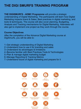 THE DIGI SMURFS TRAINING PROGRAM
THE DIGISMURFS - ADMC Programme will provide a strategic
understanding of Digital Marketing. The participants will learn how Digital
Marketing impacts brand & Sales, Best practices in digital marketing, and
tools & techniques. The course will also cover planning, Budgeting,
Analysis and Tracking mechanisms for Digital Marketing. Attendees will
also get to implement one project as they work through the course.
Course Objectives
After the completion of the Advance Digital Marketing course at
DigiSmurfs, you will be able to:
1:-Get strategic understanding of Digital Marketing
2:-Understand how to use it for branding and sales
3:-Understand its advantages & limitations
4:-Become familiar with Best Practices,Tools & Technologies
5:-Plan & manage digital marketing budget
6:-Manage Reporting & Tracking Metrics
7:-Understand future of digital marketing and prepare for it
 