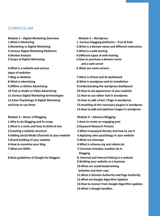 CURRICULAM
Module 1 – Digital Marketing Overview Module 2 – Wordpress
1.What is Marketing 1 .Various blogging platforms – Free & Paid
2.Marketing vs Digital Marketing 2.What is a domain name and different extensions
3.Various Digital Marketing Platforms 3.What is a web hosting
4.Market Analysis 4.Different types of web hosting
5.Scope of Digital Marketing 5.How to purchase a domain name
and a web server
6.What is a website and various 6.What are name servers
types of websites
7.Blog vs Website 7.What is cPanel and its dashboard
8.What is advertising 8.What is wordpress and its installation
9.Offline vs Online Advertising 9.Understanding the wordpress dashboard
10.Text vs Audio vs Video Advertising 10.How to set appearance of your website
11.Various Digital Marketing terminologies 11.How to use editor tool in wordpress
12.Color Psychology in Digital Marketing 12.How to add a Post / Page in wordpress
and how to use them 13.Installing all the necessary plugins in wordpress
14.How to add and optimize images in wordpress
Module 3 – Basics of Blogging Module 4 – Advance Blogging
1.Why to do blogging and its scope 1.How to create an engaging post
2.What is a niche and how to think of one 2.Keyword Research Process
3.Creating a website structure 3.What is keywprd density and how to use it
4.Adding Social Media Channels to your website 4.Applying color psychology in your website
5.Brand building of your website 5.What are sitemaps
6.How to monetize your blog 6.What is schema.org and robots.txt
7.What are SERPs 7.Common mistakes newbies do in
. blogging
8.Basic guidelines of Google for bloggers 8. External and Internal linking in a website
9.Building your website as a business
10.What are social bookmarking
websites and their uses
11.What is Domain Authority and Page Authority
12.What are Google Algorithm Updates
13.How to recover from Google Algorithm updates
14.What is Google Sandbox
 