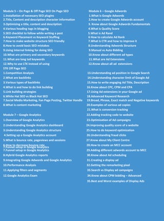 Module 5 – On Page & Off Page SEO On Page SEO Module 6 – Google Adwords
1.Installation of necessary SEO plugins 1.What is Google Adwords
2.Title, Content and description character information 2.How to create Google Adwords account
3.Optimizing a title, content and description 3. Know about Google Adwords Fundamentals
4.Various heading tags in blogging 4.What is Quality Score
5.SEO checklist to follow while writing a post 5.What is Ad Rand
6.Keyword Placement vs Keyword Stuffing 6 How to calculate Ad Rank
7.How to make website structure SEO friendly 7.What is CTR and how to improve it
8.How to avoid basic SEO mistakes 8.Understanding Adwords Structure
9.Using Internal linking for doing SEO 9.Manual vs Auto Bidding
10.What are primary and secondary keywords 10.Know about different ad types
11.What are long tail keywords 11.What are Ad Extensions
12.Why to use LTK instead of using 12.Know about all ad extensions
STK Off Page SEO
1.Competition Analysis 13.Understanding ad position in Google Search
2.What are backlinks 14.Understanding character limit of Google Ad
3.Various types of backlinks 15.How to write engaging Ad Title, Description
4.What is and how to do link building 16.Know about CPC, CPM and CPA
5.Link building strategies 17.Using Ad extensions in your Google ad
6.White Hat SEO vs Black Hat SEO 18.Advanced Keyword Research
7.Social Media Marketing, Fan Page Posting, Twitter Handle 19.Broad, Phrase, Exact match and Negative keywords
8.What is content marketing 20.Examples of various ad copies
21.What is conversion tracking
Module 7 – Google Analytics 22.Adding tracking code to website
1.Overview of Google Analytics 23.Optimization of Ad campaigns
2.Understanding Google Analytics dashboard 24.Improving quality score of a website
3.Understanding Google Analytics structure 25.How to do keyword optimization
4.Setting up a Google Analytics account 26.Understanding fraud clicks
5.What is bounce rate, pageviews and sessions 27.Know about My Client Centre
6.How to decrease bounce rate 28.How to create an MCC account
7.Funnel setup in Google Analytics
7.Funnel setup in Google Analytics 29.Adding different adwords account to MCC
8.Hybrid Google Analytics reports 30.Know about Ad scheduling
9.Integrating Google Adwords and Google Analytics 31.Creating a display ad
10.Performance Analysis 32.Getting the remarketing pixel
11.Applying filters and segments 33.Search vs Display ad campaigns
12.Google Analytics Exam 34.Know about CPM bidding – Advanced
35.Best and Worst examples of Display Ads
 