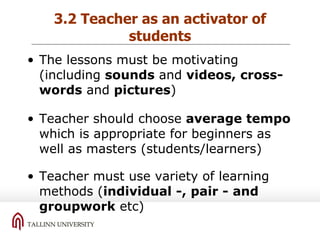 3.2 Teacher as an activator of students The lessons must be motivating (including  sounds  and  videos, cross-words  and  pictures ) Teacher should choose  average tempo  which is  appropriate  for beginners as well as masters (students/learners) Teacher must use variety of learning methods ( individual -, pair - and groupwork  etc) 