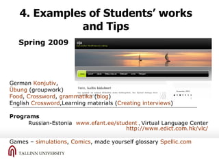 4. Examples of Students’ works and Tips German  Konjutiv ,  Übung  (groupwork) Food ,  Crossword ,  grammatika  ( blog ) English  Crossword ,Learning materials ( Creating interviews ) Programs Russian-Estonia  www.efant.ee/student  ,  Virtual Language Center   http://www.edict.com.hk/vlc/   Games –  simulations ,  Comics , made yourself glossary  Spellic.com Spring  2009 