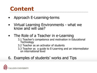 Content Approach E-Learning-terms Virtual Learning Environments - what we know and will use? The Role of a Teacher in e-Learning  3.1 Teacher’s competence and motivation in Educational Technology 3.2 Teacher as an activator of students 3.3 Teacher as  a guide to E-Learning and an intermediator on international level Examples of students’ works and Tips 