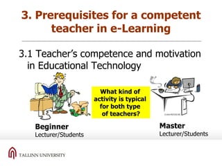 3. Prerequisites for a competent teacher in e-Learning 3.1 Teacher’s competence and motivation in Educational Technology Beginner Lecturer/Students Master Lecturer/Students What kind of  activity is typical  for both type  of teachers? 