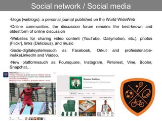 •blogs (weblogs): a personal journal published on the World WideWeb
•Online communities: the discussion forum remains the best-known and
oldestform of online discussion
•Websites for sharing video content (YouTube, Dailymotion, etc.), photos
(Flickr), links (Delicious), and music
•Socio-digitalsystemssuch as Facebook, Orkut and professionaltie-
inslikeLinkedIn and Viadeo.
•New platformssuch as Foursquare, Instagram, Pinterest, Vine, Bobler,
Snapchat…
Social network / Social media
 