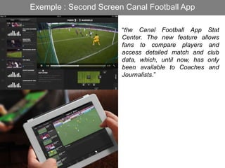 Exemple : Second Screen Canal Football App
“the Canal Football App Stat
Center. The new feature allows
fans to compare players and
access detailed match and club
data, which, until now, has only
been available to Coaches and
Journalists.”
 