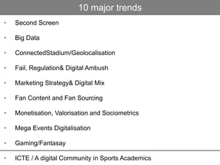• Second Screen
• Big Data
• ConnectedStadium/Geolocalisation
• Fail, Regulation& Digital Ambush
• Marketing Strategy& Digital Mix
• Fan Content and Fan Sourcing
• Monetisation, Valorisation and Sociometrics
• Mega Events Digitalisation
• Gaming/Fantasay
• ICTE / A digital Community in Sports Academics
10 major trends
 