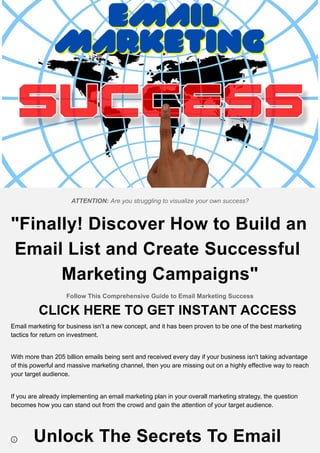 ATTENTION: Are you struggling to visualize your own success?
"Finally! Discover How to Build an
Email List and Create Successful
Marketing Campaigns"
Follow This Comprehensive Guide to Email Marketing Success
Email marketing for business isn’t a new concept, and it has been proven to be one of the best marketing
tactics for return on investment.
With more than 205 billion emails being sent and received every day if your business isn't taking advantage
of this powerful and massive marketing channel, then you are missing out on a highly effective way to reach
your target audience.
If you are already implementing an email marketing plan in your overall marketing strategy, the question
becomes how you can stand out from the crowd and gain the attention of your target audience.
Unlock The Secrets To Email
CLICK HERE TO GET INSTANT ACCESS
 